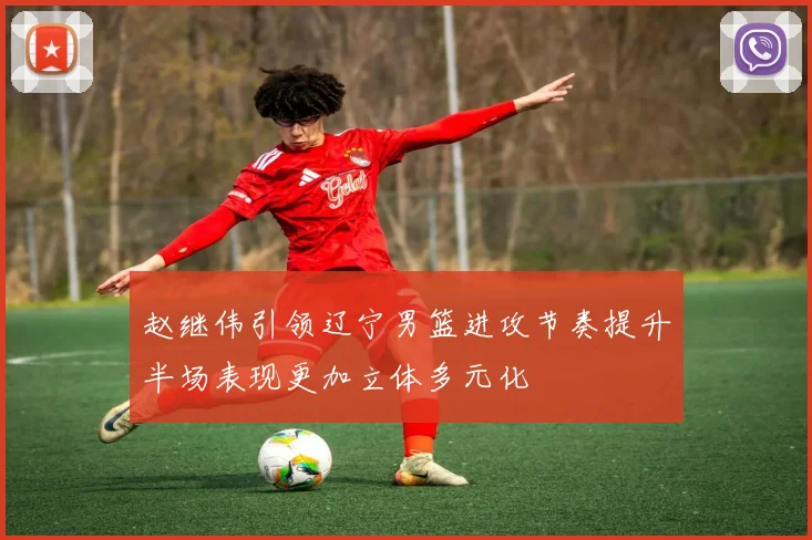 赵继伟引领辽宁男篮进攻节奏提升半场表现更加立体多元化