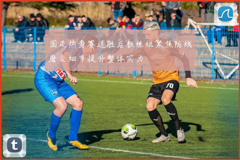 国足热身赛连胜后教练组聚焦防线磨合细节提升整体实力