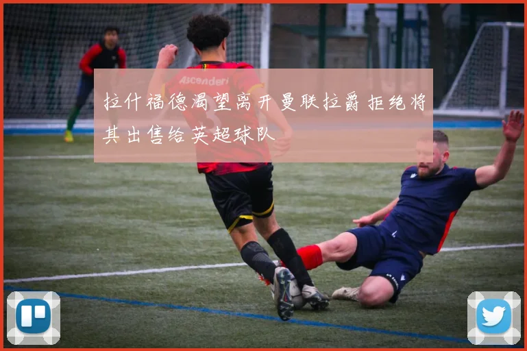 拉什福德渴望离开曼联拉爵拒绝将其出售给英超球队