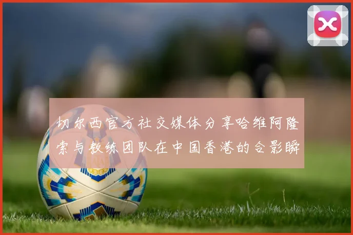 切尔西官方社交媒体分享哈维阿隆索与教练团队在中国香港的合影瞬间