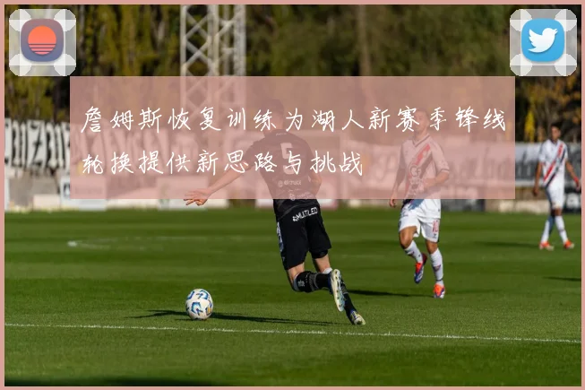 詹姆斯恢复训练为湖人新赛季锋线轮换提供新思路与挑战