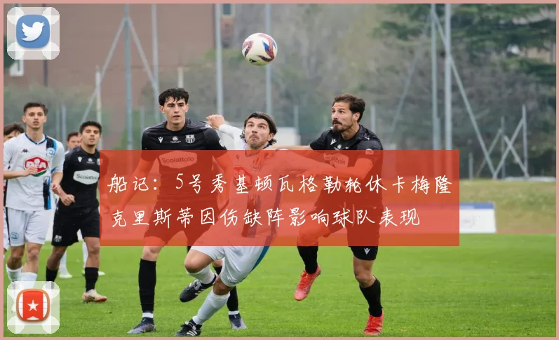 船记：5号秀基顿瓦格勒轮休卡梅隆克里斯蒂因伤缺阵影响球队表现