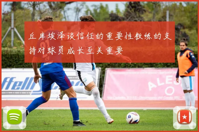 丘库埃泽谈信任的重要性教练的支持对球员成长至关重要