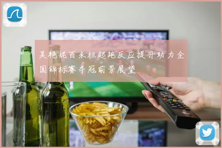 吴艳妮百米栏起跑反应提升助力全国锦标赛夺冠前景展望