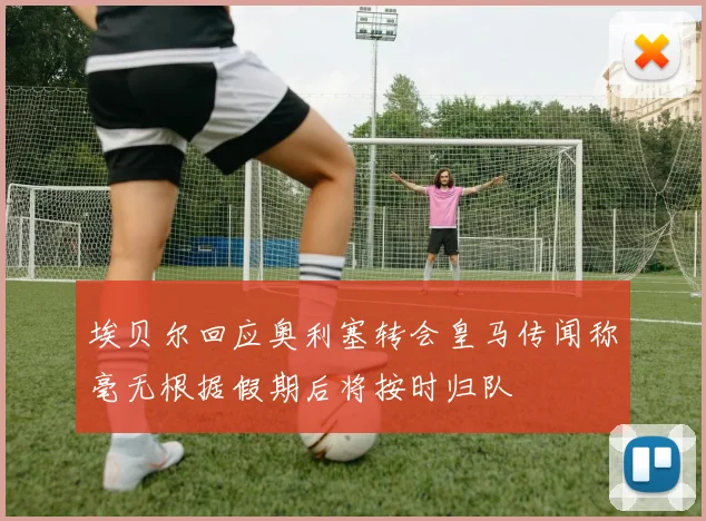 埃贝尔回应奥利塞转会皇马传闻称毫无根据假期后将按时归队