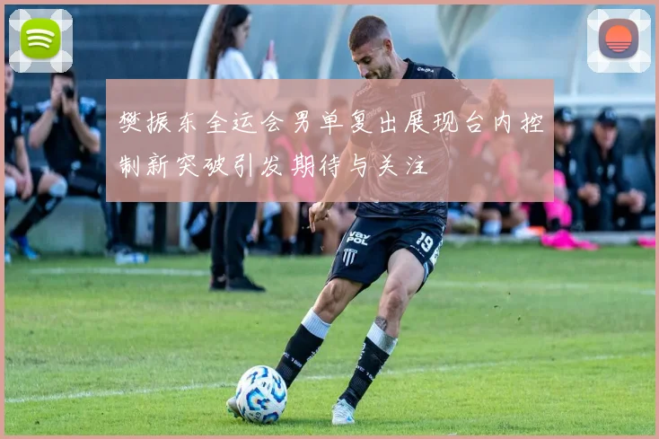 樊振东全运会男单复出展现台内控制新突破引发期待与关注