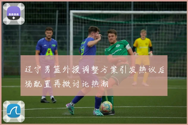 辽宁男篮外援调整方案引发热议后场配置再掀讨论热潮