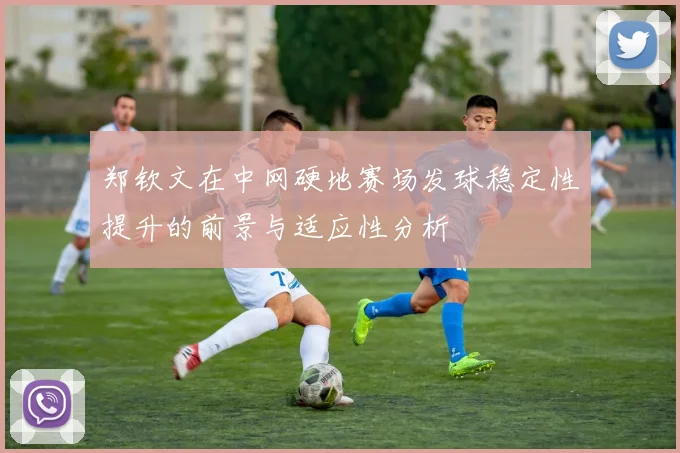 郑钦文在中网硬地赛场发球稳定性提升的前景与适应性分析