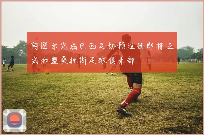 阿图尔完成巴西足协预注册即将正式加盟桑托斯足球俱乐部