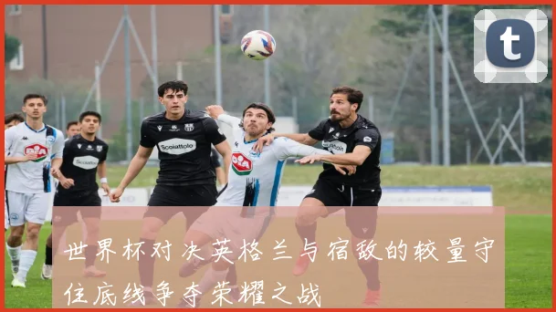 世界杯对决英格兰与宿敌的较量守住底线争夺荣耀之战