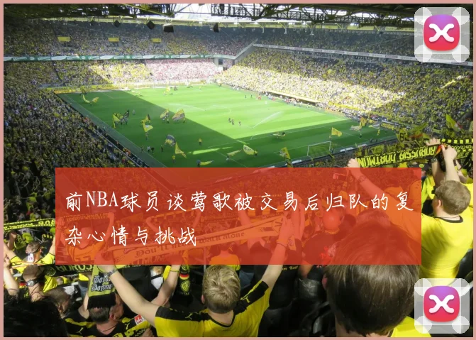 前NBA球员谈莺歌被交易后归队的复杂心情与挑战